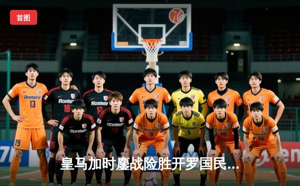 皇马加时鏖战险胜开罗国民，世俱杯上演惊天逆转晋级决赛