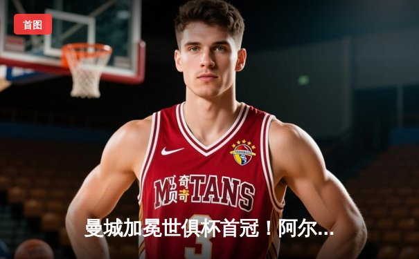 曼城加冕世俱杯首冠！阿尔瓦雷斯双响定乾坤，4-0横扫弗鲁米嫩塞创历史