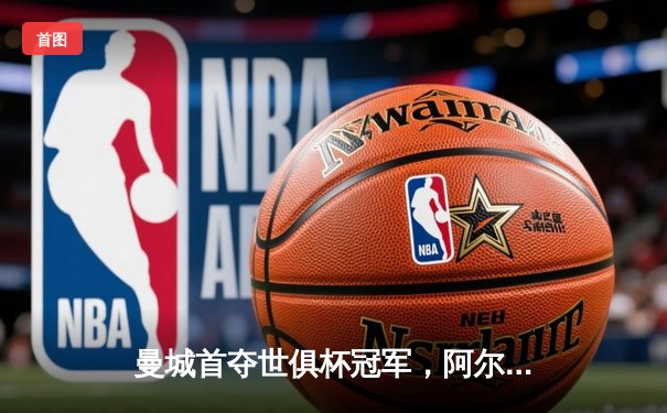 曼城首夺世俱杯冠军，阿尔瓦雷斯闪耀决赛斩获MVP