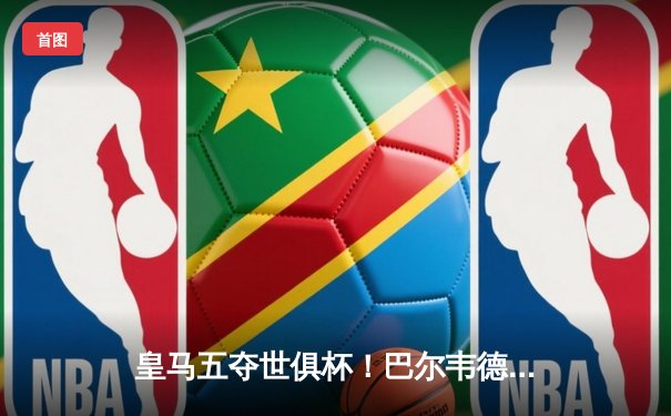 皇马五夺世俱杯！巴尔韦德加时绝杀，南美冠军弗拉门戈饮恨摩洛哥