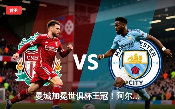 曼城加冕世俱杯王冠！阿尔瓦雷斯闪耀决赛，蓝月军团首度登顶世界之巅