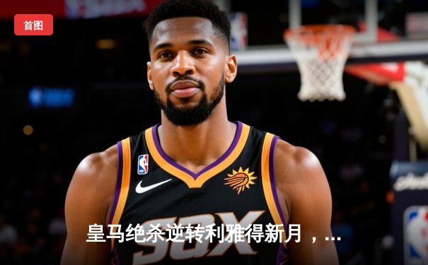 皇马绝杀逆转利雅得新月，本泽马加时赛点射定江山