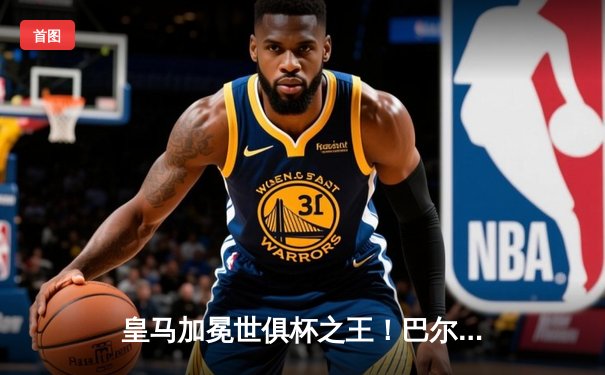 皇马加冕世俱杯之王！巴尔韦德梅开二度助球队5-3逆转利雅得新月