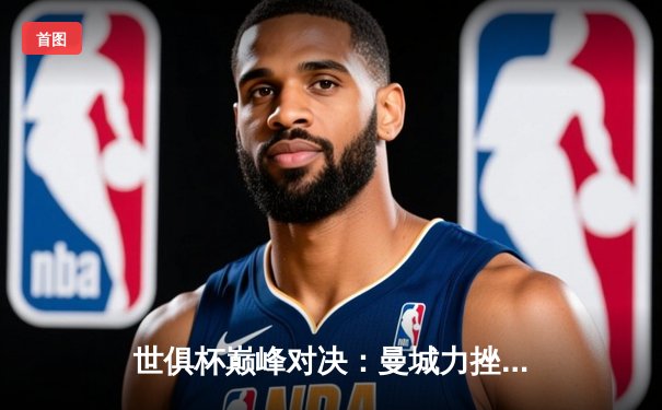 世俱杯巅峰对决：曼城力挫弗鲁米嫩塞首度加冕，阿尔瓦雷斯双响定乾坤