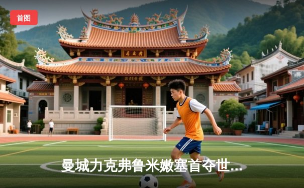 曼城力克弗鲁米嫩塞首夺世俱杯，阿尔瓦雷斯双响创历史