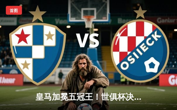 皇马加冕五冠王！世俱杯决赛巴尔韦德加时绝杀助白衣军团2-1险胜利雅得新月