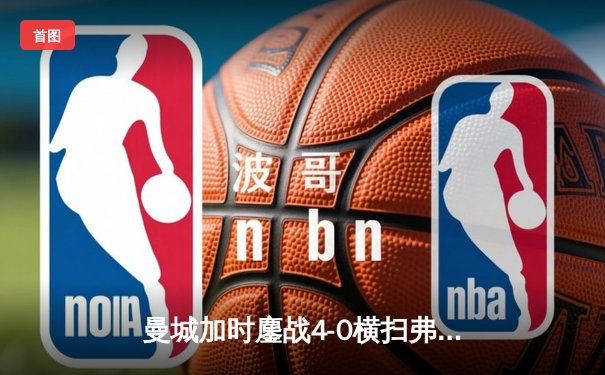 曼城加时鏖战4-0横扫弗鲁米嫩塞，首夺世俱杯冠军铸就年度五冠伟业